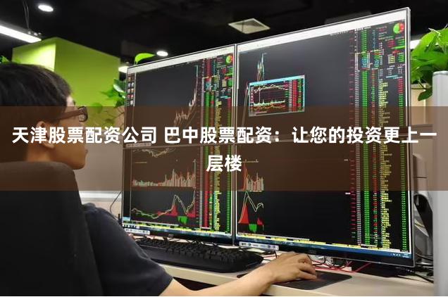 天津股票配资公司 巴中股票配资：让您的投资更上一层楼