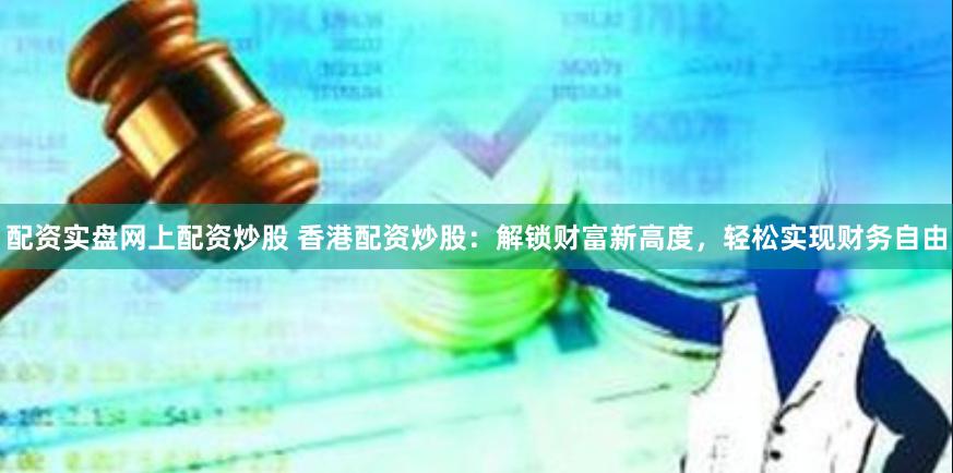 配资实盘网上配资炒股 香港配资炒股：解锁财富新高度，轻松实现财务自由