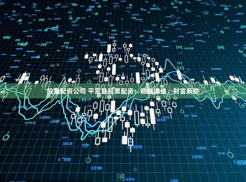股票配资公司 平定县股票配资：稳健增值，财富新路