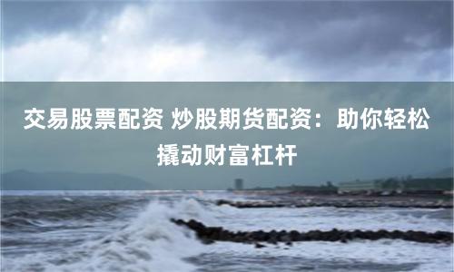 交易股票配资 炒股期货配资：助你轻松撬动财富杠杆
